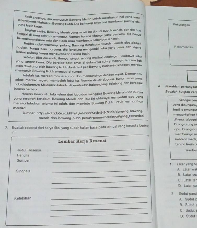 Esok paginya, dia menyuruh Bawang Merah untuk melakukan hal yang sama
seperti yang dilakukan Bawana Putih. Dia berharap akan bisa membawa pulang labu Kekurangan
yang lebih besar.
Singkat cerita, Bawang Merah yang malas itu tiba di gubuk nenek, dan dia pur
tinggal di sana selama seminggu. Namun karena sifatnya yang pernalas, dia hanya
bermalas-malasan saja dan tidak mau membantu pekerjaan si nenek.
Ketika sudah waktunya pulang, Bawang Merah pun disuruh memilih labu sebagai
hadiah, Tanpa pikir panjang, dia langsung mengambil labu yang besar dan segera
Rekomendasi
berlari pulang tanpa mengucapkan terima kasih.
Setelah tiba dirumah, ibunya sangat senang melihat anaknya membawa labu
yang sangat besar. Dia berpikir pasti emas di dalamnya cukup banyak, Karena tak
ingin diketahui oleh Bawang Putih dan takut jika Bawang Putih minta bagian, mereka
menyuruh Bawang Putih mencuci di sungai.
Setelah itu, mereka masuk kamar dan menguncinya dengan rapat. Dengan tak
sabar, mereka segera membelah labu itu. Namun diluar dugaan, bukan emas yang
ada didalamnya, Melainkan labu itu dipenuhi ular, kalajengking, kelabang, dan berbagai A. Jawablah pertanyaar
hewan berbisa.
Hewan-hewan itu lalu keluar dari labu dan menggigit Bawang Merah dan ibunya Bacalah kutipan cen
yang serakah tersebut. Bawang Merah dan Ibu tiri akhimya menyadan apa yang Sebagai pen
mereka lakukan selama ini salah, dan meminta Bawang Putih untuk memaafkan
yang dipungutny
mereka. hasil pemungu
Sumber: https://katadata.co.id/lifestyle/varia/645b4915c03da/dongeng-bawang-
merah-dan-bawang-putih-penuh-pesan-morainya#goog_rewarded
mengantarkan 
dikenal sebagai
Orang-orang su
3. Buatlah resensi dari karya fiksi yang sudah kalian baca pada tempat yang tersedia berikut  apa. Orang-or
ini! memberinya sa
Lembar Kerja Resensi imbalan rokok.
terima kasih d
_
Judul Resensi Sumber
Penulis
_
Sumber
_
1. Latar yang te
Sinopsis _A. Latar wa
_
B. Latar su
_
C. Latar ter
_
D Latar so
_
2. Sudut pand
_
Kelebihan A. Sudut 
_
B. Sudut
_
C Sudut
D. Sudut