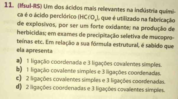 (Ifsul-RS) Um dos ácidos mais relevantes na indústria quími-
ca é o ácido perclórico (HCell O_4) , que é utilizado na fabricação
de explosivos, por ser um forte oxidante; na produção de
herbicidas; em exames de precipitação seletiva de mucopro-
teínas etc. Em relação a sua fórmula estrutural, é sabido que
ela apresenta
a) 1 ligação coordenada e 3 ligações covalentes simples.
b) 1 ligação covalente simples e 3 ligações coordenadas.
c) 2 ligações covalentes simples e 3 ligações coordenadas.
d) 2 ligações coordenadas e 3 ligações covalentes simples.