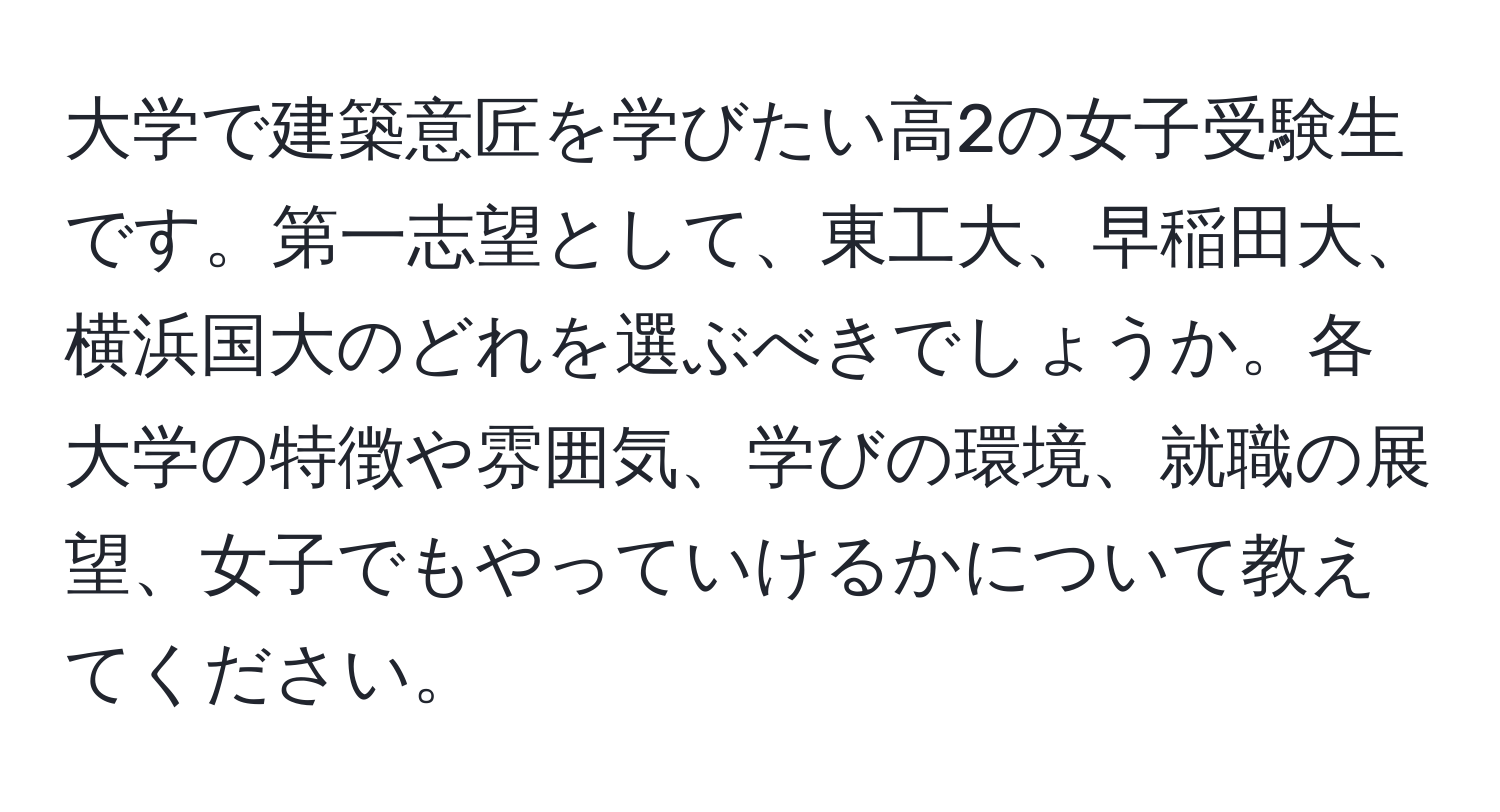 大学で建築意匠を学びたい高2の女子受験生です。第一志望として、東工大、早稲田大、横浜国大のどれを選ぶべきでしょうか。各大学の特徴や雰囲気、学びの環境、就職の展望、女子でもやっていけるかについて教えてください。