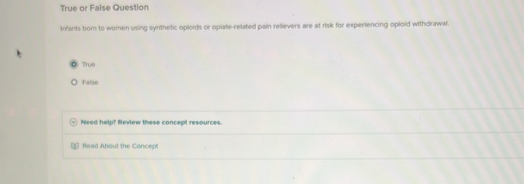 True or False Question
Infants born to women using synthetic opioids or oplate-related pain relievers are at risk for experiencing opiold withdrawal.
True
False
Need help? Review these concept resources.
Read About the Concept