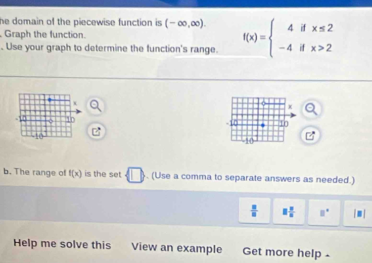 he domain of the piecewise function is . (-∈fty ,∈fty ). 
Graph the function. f(x)=beginarrayl 4ifx≤ 2 -4ifx>2endarray.. Use your graph to determine the function's range. 
b. The range of f(x) is the set □ (Use a comma to separate answers as needed.)
 □ /□   □  □ /□   □°
Help me solve this View an example Get more help