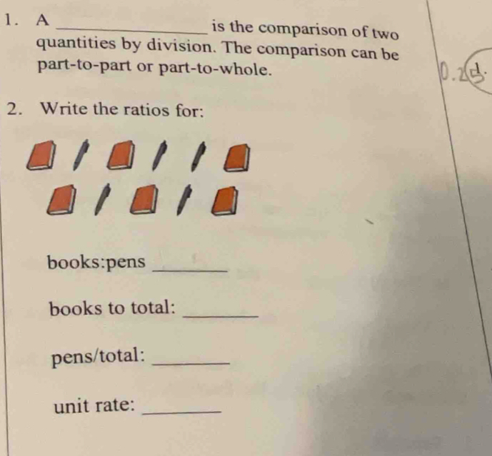 A _is the comparison of two 
quantities by division. The comparison can be 
part-to-part or part-to-whole. 
2. Write the ratios for: 
books:pens_ 
books to total:_ 
pens/total:_ 
unit rate:_