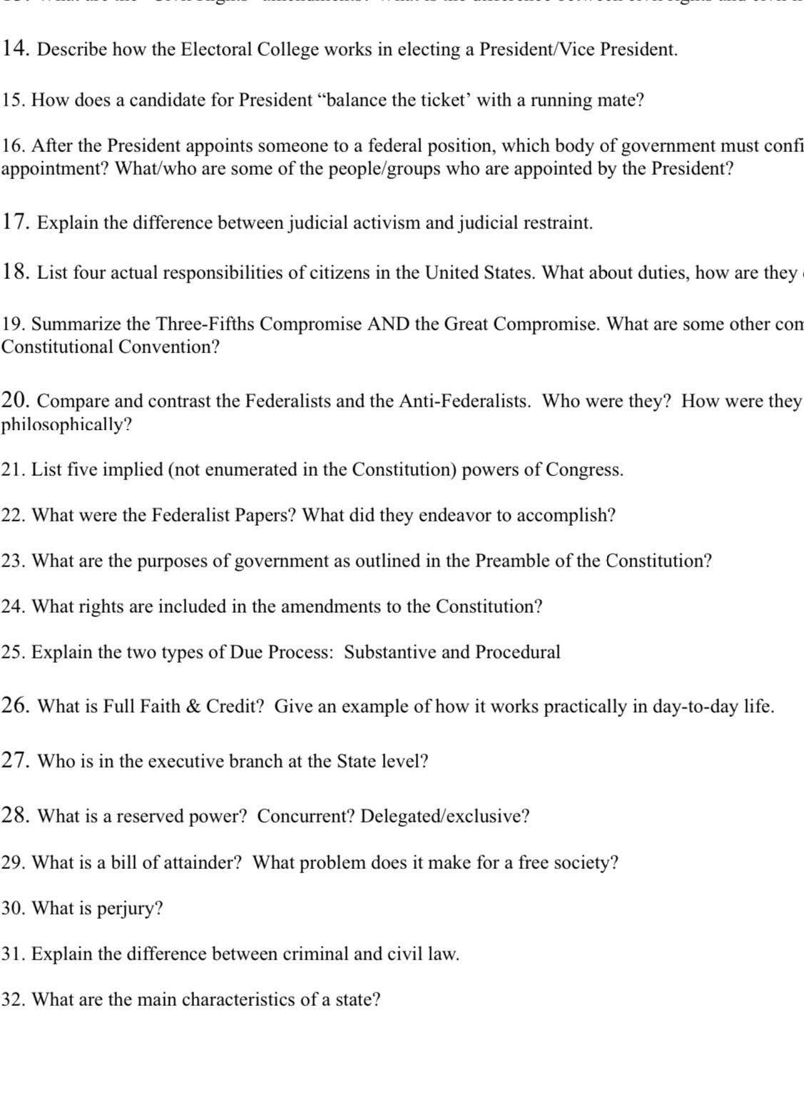 Describe how the Electoral College works in electing a President/Vice President. 
15. How does a candidate for President “balance the ticket’ with a running mate? 
16. After the President appoints someone to a federal position, which body of government must confi 
appointment? What/who are some of the people/groups who are appointed by the President? 
17. Explain the difference between judicial activism and judicial restraint. 
18. List four actual responsibilities of citizens in the United States. What about duties, how are they 
19. Summarize the Three-Fifths Compromise AND the Great Compromise. What are some other com 
Constitutional Convention? 
20. Compare and contrast the Federalists and the Anti-Federalists. Who were they? How were they 
philosophically? 
21. List five implied (not enumerated in the Constitution) powers of Congress. 
22. What were the Federalist Papers? What did they endeavor to accomplish? 
23. What are the purposes of government as outlined in the Preamble of the Constitution? 
24. What rights are included in the amendments to the Constitution? 
25. Explain the two types of Due Process: Substantive and Procedural 
26. What is Full Faith & Credit? Give an example of how it works practically in day-to-day life. 
27. Who is in the executive branch at the State level? 
28. What is a reserved power? Concurrent? Delegated/exclusive? 
29. What is a bill of attainder? What problem does it make for a free society? 
30. What is perjury? 
31. Explain the difference between criminal and civil law. 
32. What are the main characteristics of a state?