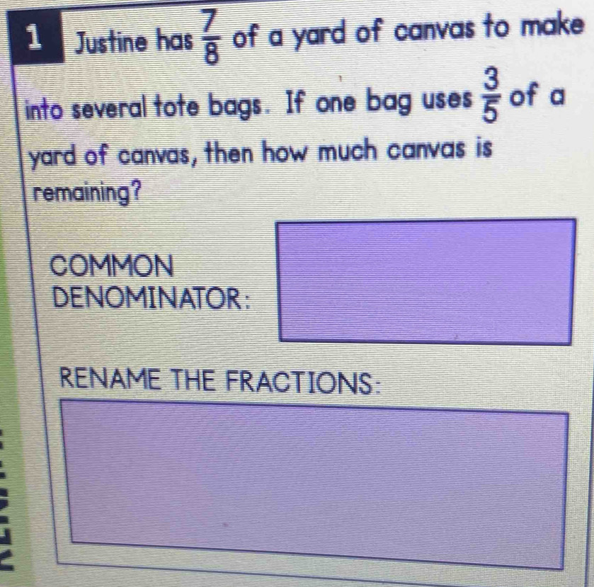 Justine has  7/8  of a yard of canvas to make 
into several tote bags. If one bag uses  3/5  of a 
yard of canvas, then how much canvas is 
remaining? 
COMMON 
DENOMINATOR: 
RENAME THE FRACTIONS: 
I