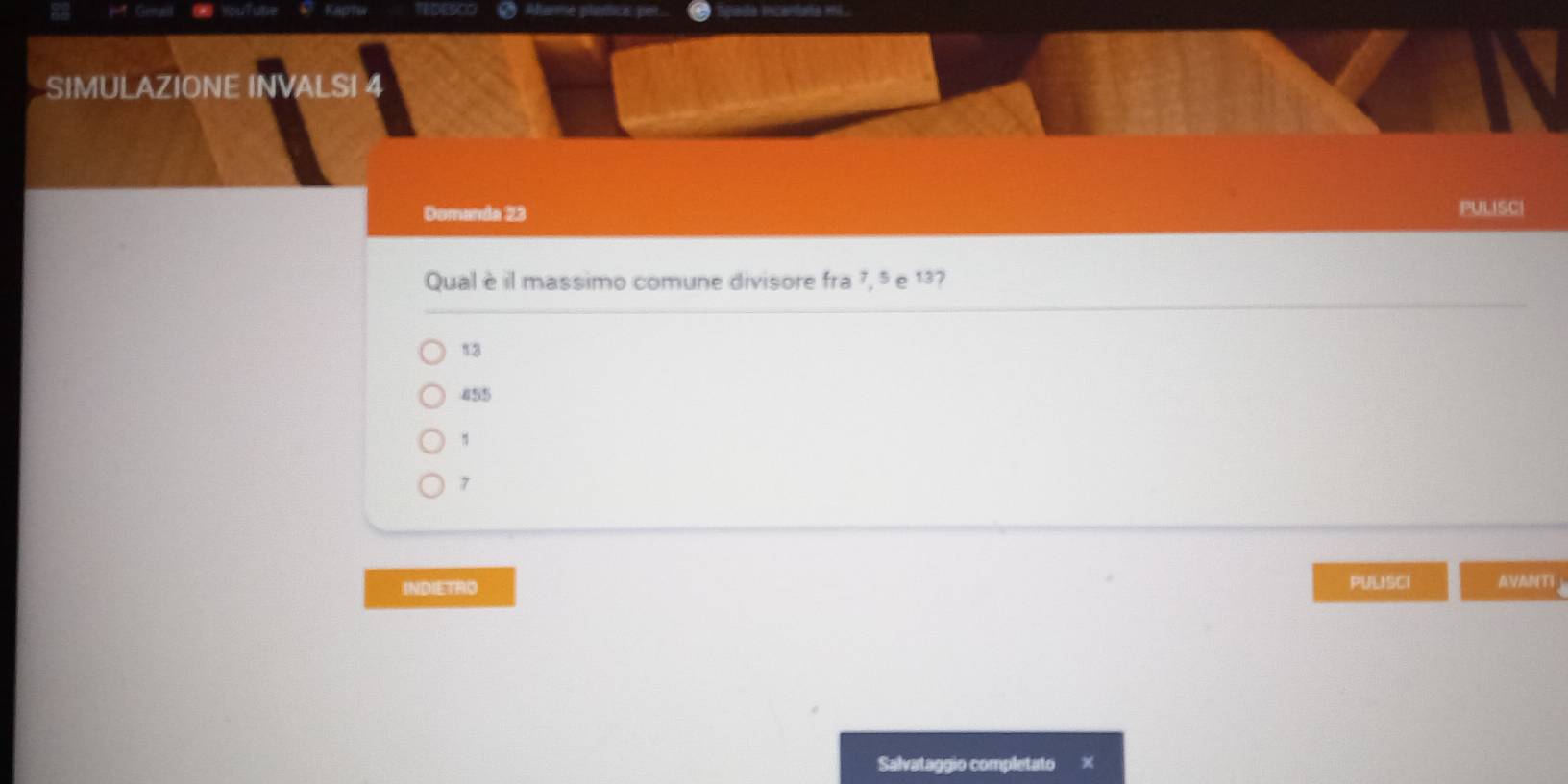 Afterme plerice: per
SIMULAZIONE INVALSI 4
Domanda 23 PULISCI
Qual è il massimo comune divisore fra 7, 5 e 13?
13
855
1
7
INDIETRO PULISCI AVANTI
Salvataggio completato ×