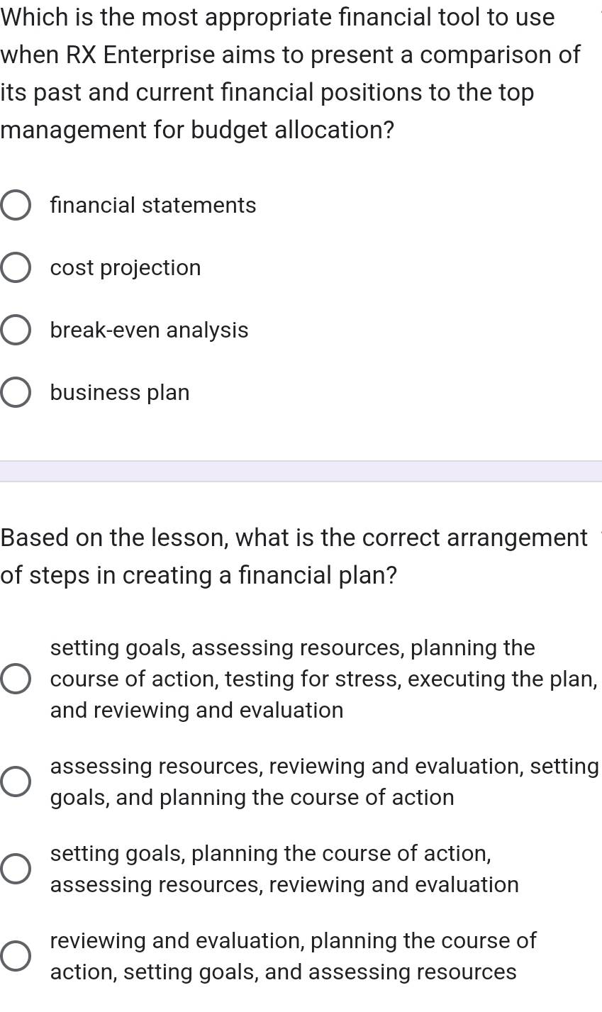 Which is the most appropriate financial tool to use
when RX Enterprise aims to present a comparison of
its past and current financial positions to the top
management for budget allocation?
financial statements
cost projection
break-even analysis
business plan
Based on the lesson, what is the correct arrangement
of steps in creating a financial plan?
setting goals, assessing resources, planning the
course of action, testing for stress, executing the plan,
and reviewing and evaluation
assessing resources, reviewing and evaluation, setting
goals, and planning the course of action
setting goals, planning the course of action,
assessing resources, reviewing and evaluation
reviewing and evaluation, planning the course of
action, setting goals, and assessing resources