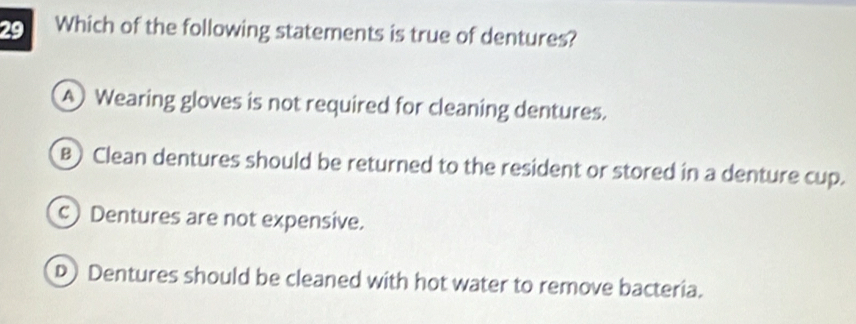 Which of the following statements is true of dentures?
A Wearing gloves is not required for cleaning dentures.
B) Clean dentures should be returned to the resident or stored in a denture cup.
c) Dentures are not expensive.
D) Dentures should be cleaned with hot water to remove bacteria.