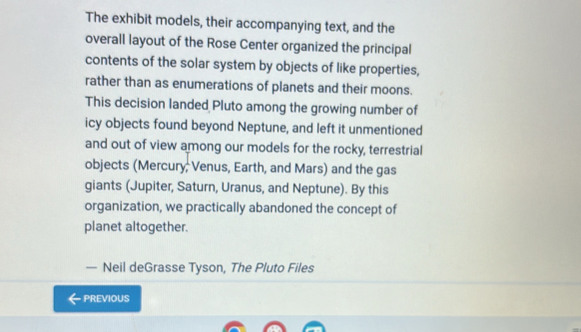 The exhibit models, their accompanying text, and the 
overall layout of the Rose Center organized the principal 
contents of the solar system by objects of like properties, 
rather than as enumerations of planets and their moons. 
This decision landed Pluto among the growing number of 
icy objects found beyond Neptune, and left it unmentioned 
and out of view among our models for the rocky, terrestrial 
objects (Mercury; Venus, Earth, and Mars) and the gas 
giants (Jupiter, Saturn, Uranus, and Neptune). By this 
organization, we practically abandoned the concept of 
planet altogether. 
— Neil deGrasse Tyson, The Pluto Files 
PREVIOUS