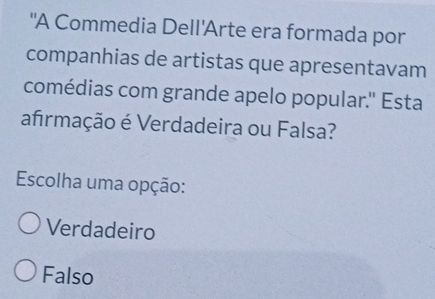 "A Commedia Dell'Arte era formada por
companhias de artistas que apresentavam
comédias com grande apelo popular.'' Esta
afrmação é Verdadeira ou Falsa?
Escolha uma opção:
Verdadeiro
Falso