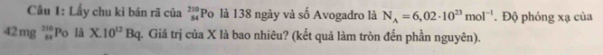 Cầu 1: Lấy chu kì bán rã của _(84)^(210)P_0 là 138 ngày và số Avogadro là N_A=6,02· 10^(23)mol^(-1). Độ phóng xạ của
42mg_(st)^(214)Po là X.10^(12)Bq q. Giá trị của X là bao nhiêu? (kết quả làm tròn đến phần nguyên).