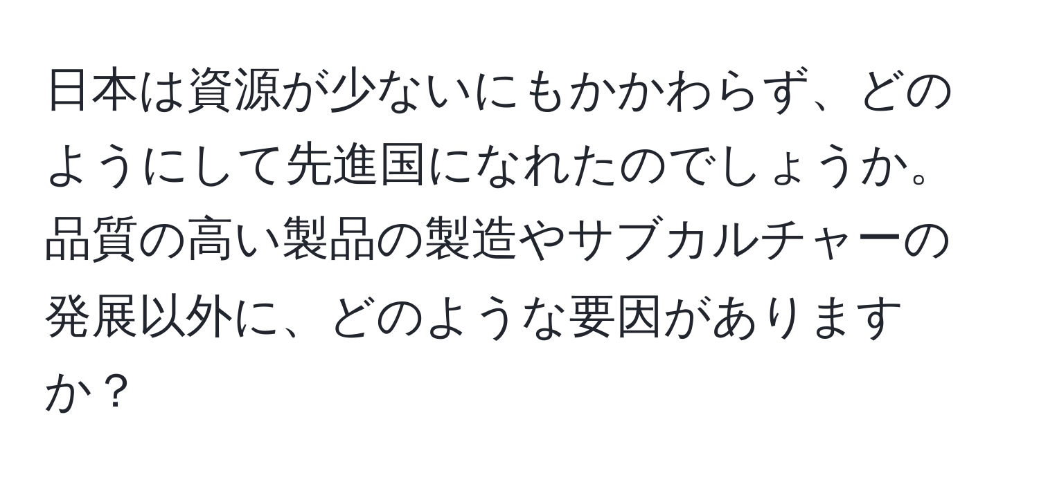 日本は資源が少ないにもかかわらず、どのようにして先進国になれたのでしょうか。品質の高い製品の製造やサブカルチャーの発展以外に、どのような要因がありますか？