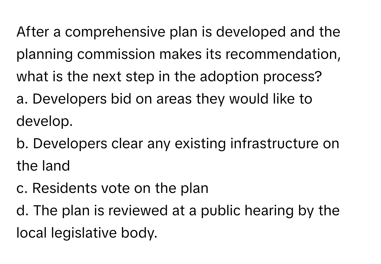 After a comprehensive plan is developed and the planning commission makes its recommendation, what is the next step in the adoption process?

a. Developers bid on areas they would like to develop.
b. Developers clear any existing infrastructure on the land
c. Residents vote on the plan
d. The plan is reviewed at a public hearing by the local legislative body.