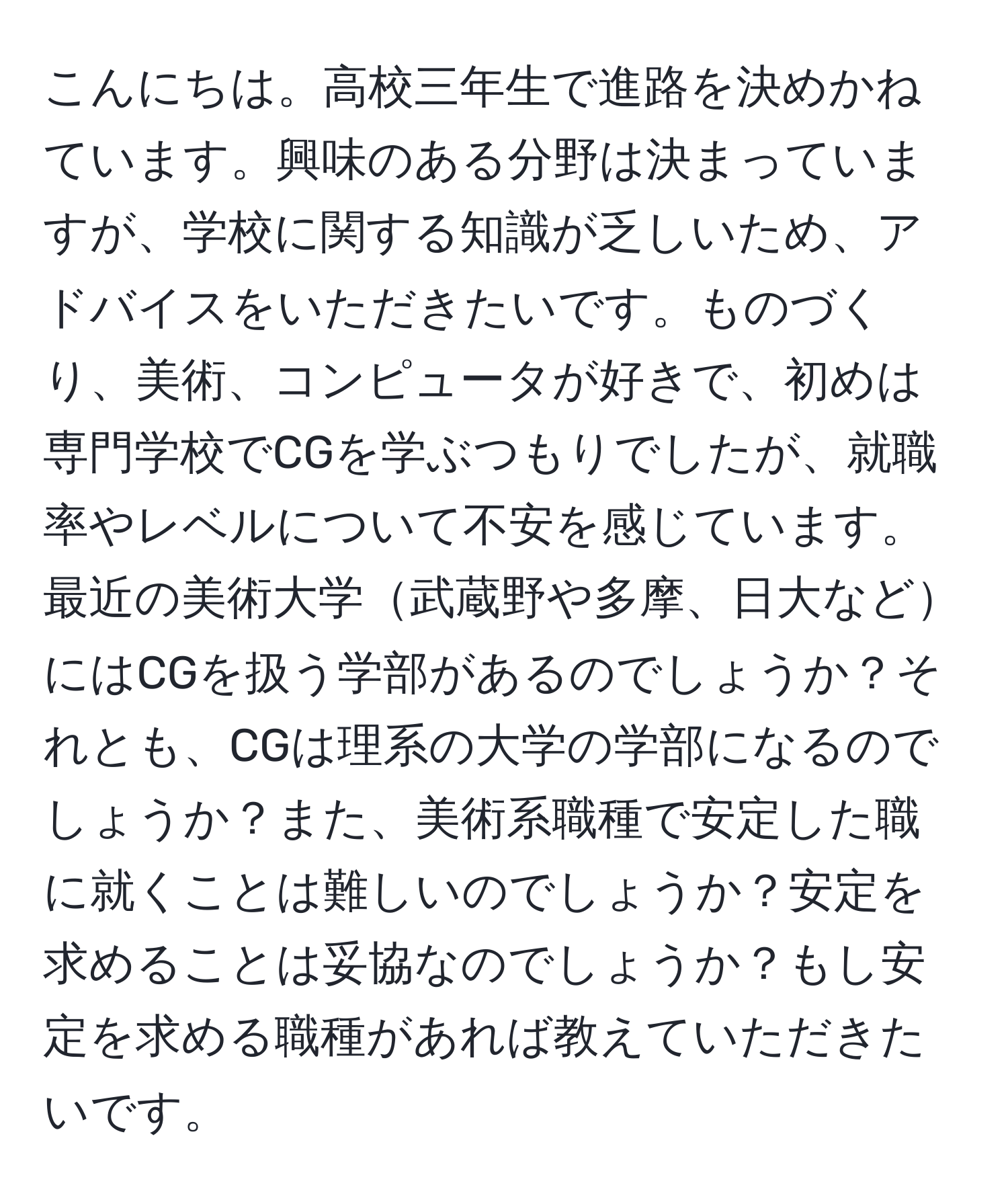 こんにちは。高校三年生で進路を決めかねています。興味のある分野は決まっていますが、学校に関する知識が乏しいため、アドバイスをいただきたいです。ものづくり、美術、コンピュータが好きで、初めは専門学校でCGを学ぶつもりでしたが、就職率やレベルについて不安を感じています。最近の美術大学武蔵野や多摩、日大などにはCGを扱う学部があるのでしょうか？それとも、CGは理系の大学の学部になるのでしょうか？また、美術系職種で安定した職に就くことは難しいのでしょうか？安定を求めることは妥協なのでしょうか？もし安定を求める職種があれば教えていただきたいです。