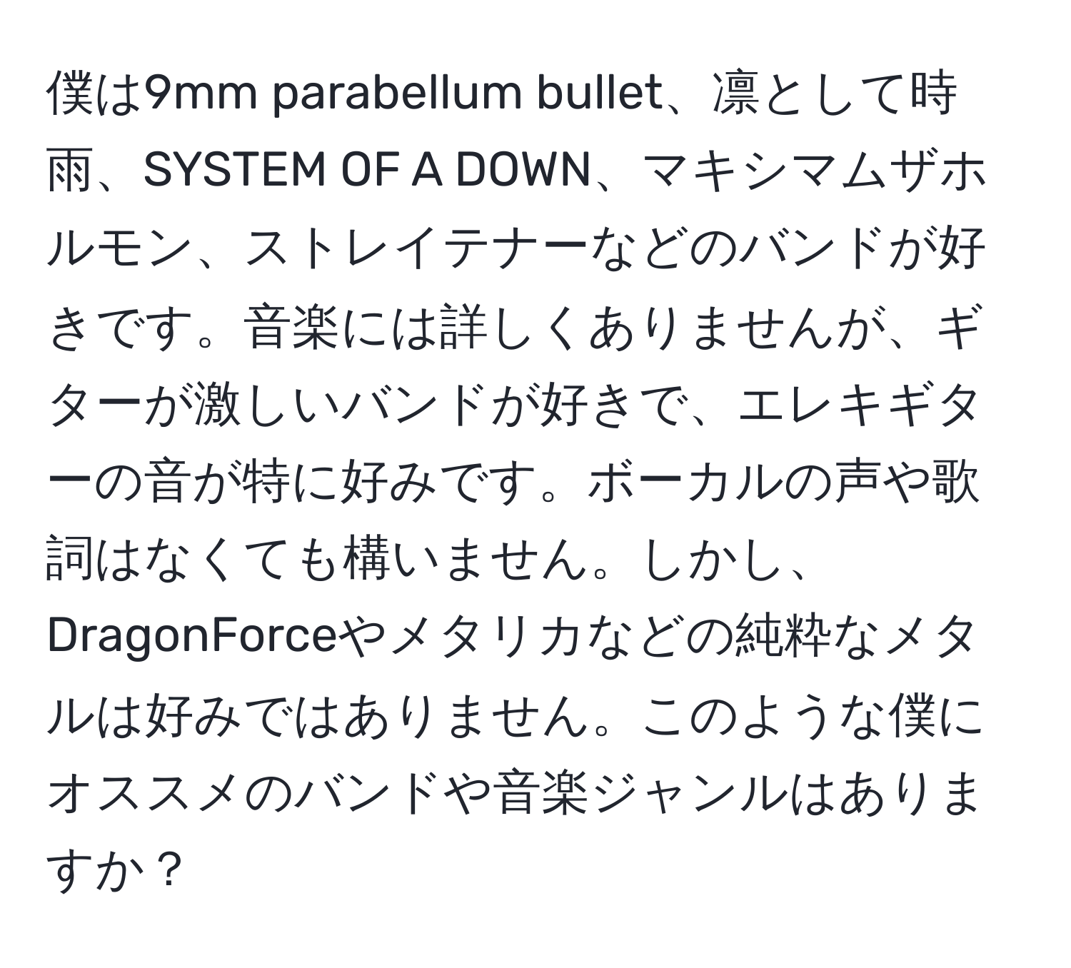 僕は9mm parabellum bullet、凛として時雨、SYSTEM OF A DOWN、マキシマムザホルモン、ストレイテナーなどのバンドが好きです。音楽には詳しくありませんが、ギターが激しいバンドが好きで、エレキギターの音が特に好みです。ボーカルの声や歌詞はなくても構いません。しかし、DragonForceやメタリカなどの純粋なメタルは好みではありません。このような僕にオススメのバンドや音楽ジャンルはありますか？