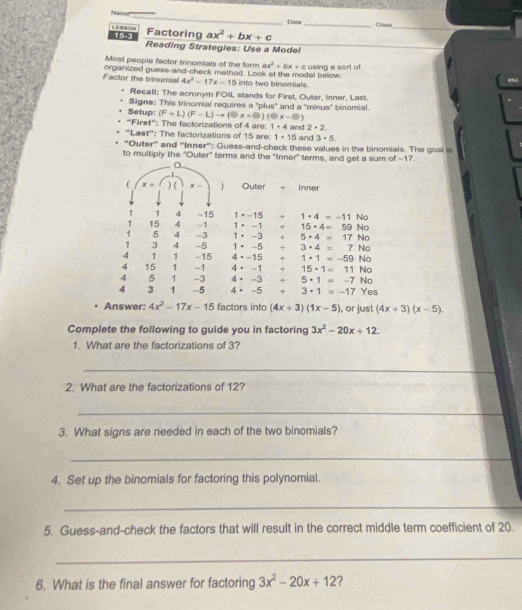 Nara
_
_
Date _Class
LESSON Factoring ax^2+bx+c
_
15-3
Reading Strategies: Use a Model
_
Most people factor trinomials of the form ax^2+bx+c
organized guess-and-check method. Look at the model below. using a sort of
Factor the trinomial 4x^2-17x-15 into two binomials. esc
Recall: The acronym FOIL stands for First, Outer, Inner, Last.
Signs: This trinomial requires a "plus" and a "minus' binomial.
Setup: (F+L)(F-L)to (□ x+□ )(□ x-□ )
“First”: The factorizations of 4 are: 1· 4 and 2· 2
“Last”: The factorizations of 15 are: 1· 15 and 3· 5,
“Outer” and “Inner”: Guess-and-check these values in the binomials. The goal is
to multiply the “Outer” terms and the “Inner” terms, and get a sum of -17
 x+ ) ( x - ) Outer + Inner
1 1 4 -15 1·-15 + 1· 4=-11 No
1 15 4 -1 1· -1 + 15· 4=59 No
1 5 4 -3 1· -3 + 5· 4=17 No
1 3 4 -5 1· -5 + 3· 4=7 No
4 1 1 -15 4=-15 + 1· 1=-59 No
4 15 1 -1 4· -1 + 15· 1=11 No
4 5 1 -3 4· -3 + 5· 1=-7 No
4 3 1 -5 4· -5 + 3· 1=-17 Yes
Answer: 4x^2-17x-15 factors into (4x+3)(1x-5) , or just (4x+3)(x-5).
Complete the following to guide you in factoring 3x^2-20x+12.
1. What are the factorizations of 3?
_
_
2. What are the factorizations of 12?
_
3. What signs are needed in each of the two binomials?
_
4. Set up the binomials for factoring this polynomial.
_
5. Guess-and-check the factors that will result in the correct middle term coefficient of 20.
_
6. What is the final answer for factoring 3x^2-20x+12 2