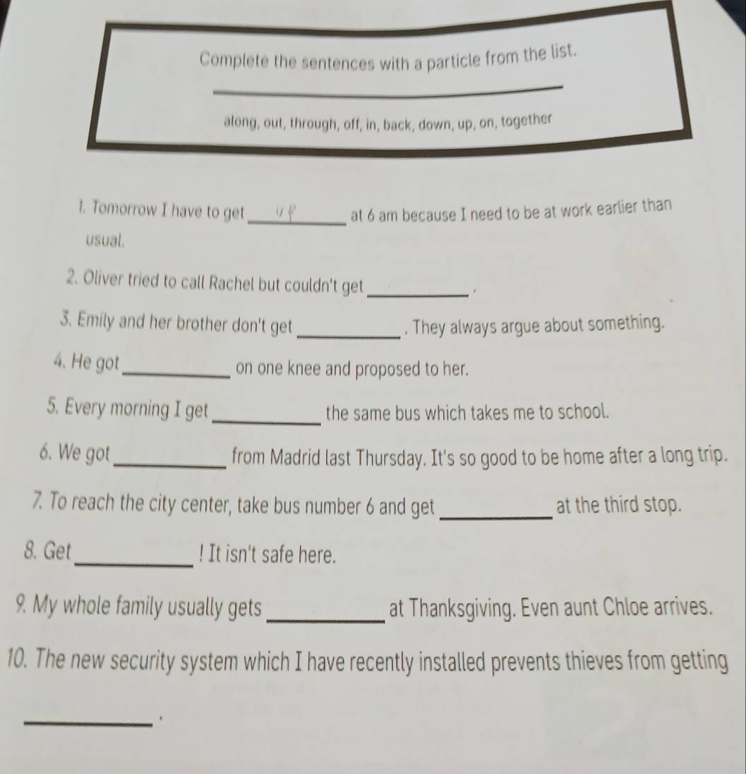 Complete the sentences with a particle from the list. 
along, out, through, off, in, back, down, up, on, together 
1. Tomorrow I have to get_ at 6 am because I need to be at work earlier than 
usual. 
2. Oliver tried to call Rachel but couldn't get_ 
3. Emily and her brother don't get _. They always argue about something. 
4. He got_ on one knee and proposed to her. 
5. Every morning I get_ the same bus which takes me to school. 
6. We got_ from Madrid last Thursday. It's so good to be home after a long trip. 
7. To reach the city center, take bus number 6 and get _at the third stop. 
8. Get _! It isn't safe here. 
9. My whole family usually gets _at Thanksgiving. Even aunt Chloe arrives. 
10. The new security system which I have recently installed prevents thieves from getting 
_.