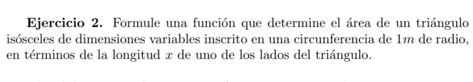 Formule una función que determine el área de un triángulo 
isósceles de dimensiones variables inscrito en una circunferencia de 1m de radio, 
en términos de la longitud x de uno de los lados del triángulo.