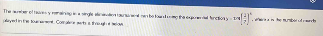 The number of teams y remaining in a single elimination tournament can be found using the exponential function y=128( 1/2 )^x , where x is the number of rounds 
played in the tournament. Complete parts a through d below