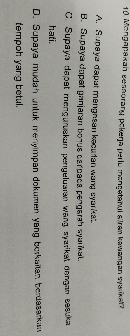 Mengapakah seseorang pekerja perlu mengetahui aliran kewangan syarikat?
A. Supaya dapat mengesan kecurian wang syarikat.
B. Supaya dapat ganjaran bonus daripada pengarah syarikat.
C. Supaya dapat menguruskan pengeluaran wang syarikat dengan sesuka
hati.
D. Supaya mudah untuk menyimpan dokumen yang berkaitan berdasarkan
tempoh yang betul.