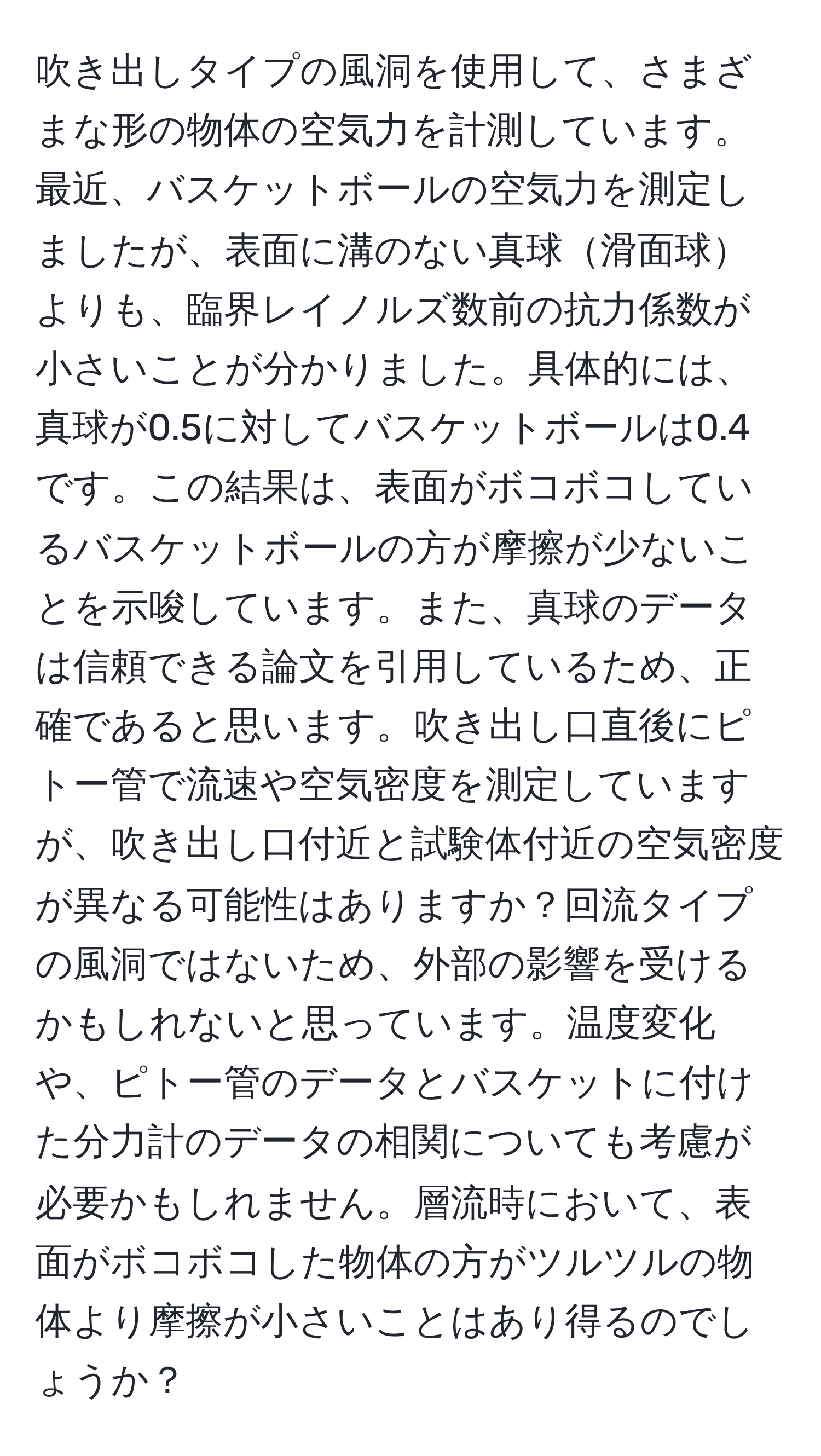 吹き出しタイプの風洞を使用して、さまざまな形の物体の空気力を計測しています。最近、バスケットボールの空気力を測定しましたが、表面に溝のない真球滑面球よりも、臨界レイノルズ数前の抗力係数が小さいことが分かりました。具体的には、真球が0.5に対してバスケットボールは0.4です。この結果は、表面がボコボコしているバスケットボールの方が摩擦が少ないことを示唆しています。また、真球のデータは信頼できる論文を引用しているため、正確であると思います。吹き出し口直後にピトー管で流速や空気密度を測定していますが、吹き出し口付近と試験体付近の空気密度が異なる可能性はありますか？回流タイプの風洞ではないため、外部の影響を受けるかもしれないと思っています。温度変化や、ピトー管のデータとバスケットに付けた分力計のデータの相関についても考慮が必要かもしれません。層流時において、表面がボコボコした物体の方がツルツルの物体より摩擦が小さいことはあり得るのでしょうか？