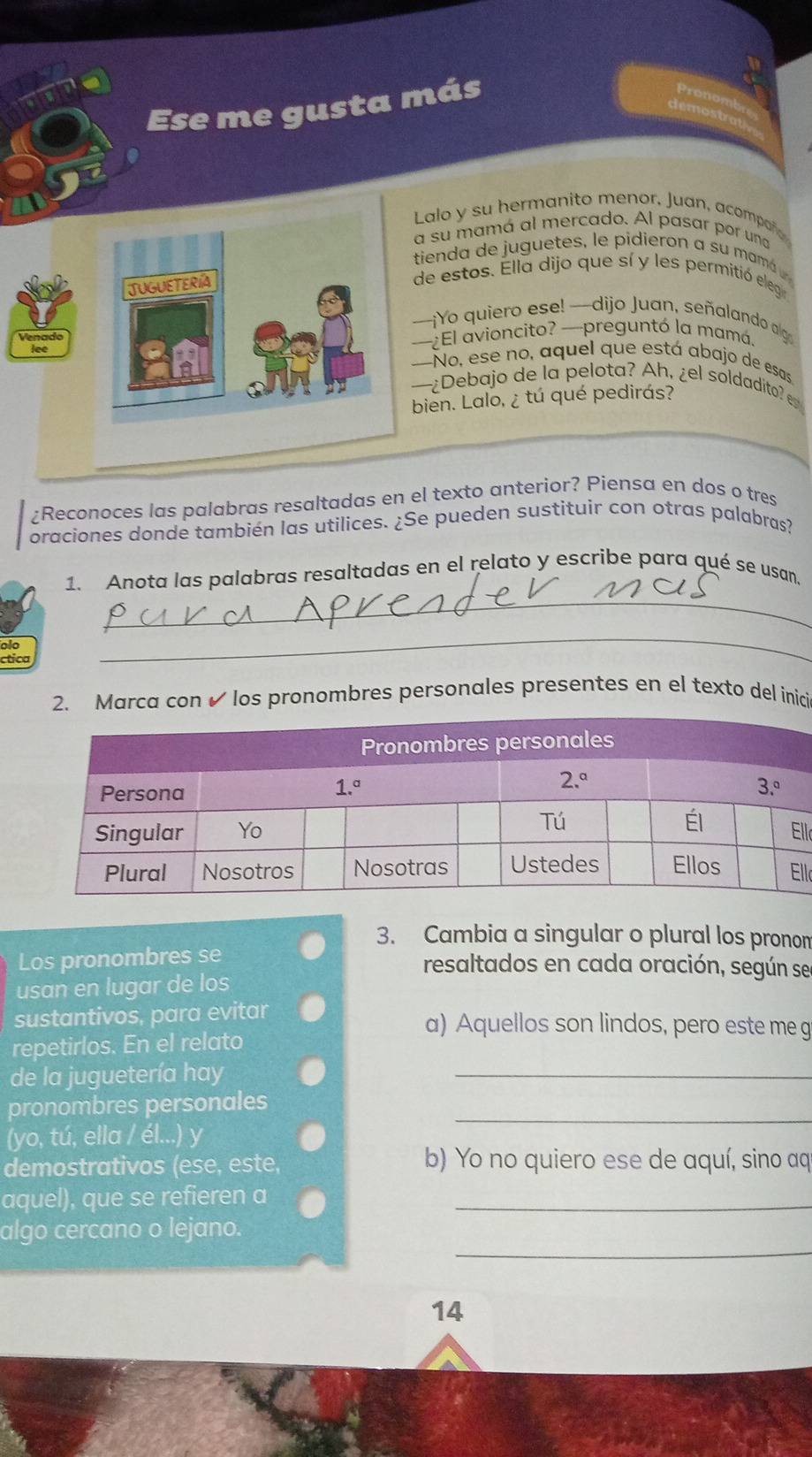 Ese me gusta más
Lalo y su hermanito menor, Juan, acompoñ
a su mamá al mercado. Al pasar por una
tienda de juguetes, le pidieron a su mamá
JUGUETERíA
de estos. Ella dijo que sí y les permitió eleg
—¡Yo quiero ese! —dijo Juan, señalando algo
—¿El avioncito? —preguntó la mamá.
-No, ese no, aquel que está abajo de esas
—¿Debajo de la pelota? Ah, ¿el soldadito e
bien. Lalo, ¿ tú qué pedirás?
¿Reconoces las palabras resaltadas en el texto anterior? Piensa en dos o tres
oraciones donde también las utilices. ¿Se pueden sustituir con otras palabras?
_
1. Anota las palabras resaltadas en el relato y escribe para qué se usan.
ctica
_
2. Marca con ✔ los pronombres personales presentes en el texto del inici
ll
ll
3. Cambia a singular o plural los pronon
Los pronombres se
resaltados en cada oración, según se
usan en lugar de los
sustantivos, para evitar a) Aquellos son lindos, pero este me g
repetirlos. En el relato
de la juguetería hay
_
pronombres personales_
(yo, tú, ella / él...) y
demostrativos (ese, este, b) Yo no quiero ese de aquí, sino aq
aquel), que se refieren a_
_
algo cercano o lejano.
14