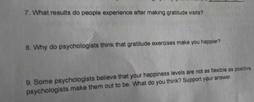 What results do people expenence after making gratitude visits? 
8. Why do psychologists think that gratitude exercises make you happier? 
9. Some psychologists believe that your happiness levels are not as flexible as positive 
psychologists make them out to be. What do you think? Support your answer.