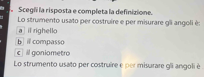 Scegli la risposta e completa la definizione.
Lo strumento usato per costruire e per misurare gli angoli è:
a il righello
b il compasso
c il goniometro
Lo strumento usato per costruire e per misurare gli angoli è