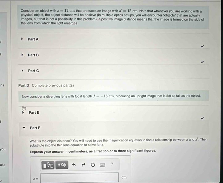 Consider an object with s=12cm that produces an image with s'=15cm. Note that whenever you are working with a 
physical object, the object distance will be positive (in multiple optics setups, you will encounter "objects" that are actually 
images, but that is not a possibility in this problem). A positive image distance means that the image is formed on the side of 
the lens from which the light emerges. 
Part A 
Part B 
Part C 
ns Part D Complete previous part(s) 
Now consider a diverging lens with focal length f=-15cm , producing an upright image that is 5/9 as tall as the object. 
Part E 
Part F 
What is the object distance? You will need to use the magnification equation to find a relationship between s and s'. Then 
substitute into the thin lens equation to solve for s. 
you Express your answer in centimeters, as a fraction or to three significant figures. 
ake AΣφ ?
s=
cm