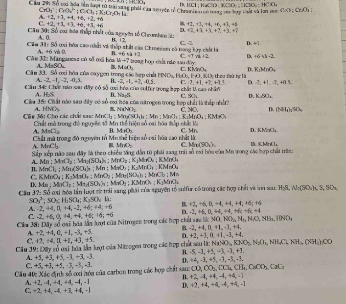 90.103;HClO, D. HCl ; NaClO ; KClO_3;HClO_2; HClO₄
Câu 29: Số oxi hóa lần lượt từ trái sang phải của nguyên tố Chromium có trong các hợp chất và ion sau: CrO;Cr_2O_3;
CrO_2^(-;CrO_4^(2-);CrCl_3);K_2Cr_2O_7 là:
A. +2,+3,+4 1、 +6,+2,+6 B. +2,+3,+4,+
C. +2,+3,+3,+6,+3,+6 D. +2,+3 6. +3. +6
Câu 30: Số oxi hóa thấp nhất của nguyên tố Chromium là: ,+3、+7、+3、+7
A. 0. B +2
Câu 31: Số oxi hóa cao nhất và thấp nhất của Chromium có trong hợp chất là: C. -2. D. +1.
A. +6 và 0, B. +6va+2. C,+7va+2, D. +6 va-2
Câu 32: Manganese có số oxi hóa 1a+7 trong hợp chất nào sau đây:
A. MnSO_4. B. MnO_2. C. KMnO_4. D. K_2MnO_4.
Câu 33. Số oxi hóa của oxygen trong các hợp chất HNO_3,H_2O_2,F_2O,KO_2 theo thứ tự là
A. -2, -1, -2, -0,5. B. -2, -1, +2, -0,5. C. -2,+1,+2,+0,5.
Câu 34: Chất nào sau đây có số oxi hóa của sulfur trong hợp chất là cao nhất? D. -2, +1, -2, +0,5.
A. H_2S. B. Na_2S. C. SO_2. D. K_2SO_4.
Câu 35: Chất nào sau đây có số oxi hóa của nitrogen trong hợp chất là thấp nhất?
A. HNO_3. B. NaNO_2. C. NO. D. (NH_4)_2SO_4.
Câu 36: Cho các chất sau: MnCl_2 Mn_2(SO_4)_3; Mn ; MnO_2;K_2MnO_4; MnO
Chất mà trong đó nguyên tố Mn thể hiện số oxi hóa thấp nhất là:
A. MnCl_2. B. MnO_2. C. Mn. D. KMnO_4.
Chất mà trong đó nguyên tố Mn thể hiện số oxi hóa cao nhất là:
A. MnCl_2. B. MnO_2- C. Mn_2(SO_4)_3. D. KMnO_4.
Sắp xếp nào sau đây là theo chiều tăng dần từ phải sang trái số oxi hóa của Mn trong các hợp chất trên:
A. Mn ; MnCl_2;Mn_2(SO_4)_3 ;MnO_2;K_2MnO_4;KMnO_4
B. MnCl_2 ;Mn_2(SO_4) 3 ; Mn ; MnO_2;K_2MnO_4;KMnO_4
C. KMnO_4;K_2MnO_4;MnO_2;Mn_2(SO_4)_3;MnCl_2 :Mn
D. Mn ; MnCl_2;Mn_2(SO_4)_3;MnO_2 ;KMnO_4;K_2MnO_4
Câu 37: Số oxi hóa lần lượt từ trái sang phải của nguyên tố sulfur có trong các hợp chất và ion sau: H_2S,Al_2(SO_4)_3,S,SO_2,
SO_3^((2-);SO_3);H_2SO_4;K_2SO_4 là:
A. -2, +4, 0, +4, -2, +6; +4; +6 B. +2, +6, 0, +4, +4, +4; +6; +(
C. -2, +6, 0, +4, +4, +6; +6; +6 D. -2, +6, 0, +4, +4, +6; +6; +4
Câu 38: Dãy số oxi hóa lần lượt của Nitrogen trong các hợp chất sau là: 1 NO,NO_2,N_2,N_2O,NH_3,HNO_3
A. +2, +4, 0, +1, -3, +5. B. -2, +4, 0, +1, -3, +4.
C. +2, +4, 0, +1, +3, +5. D. +2, +3, 0, +1, -3, +4.
Câu 39: Dãy số oxi hóa lần lượt của Nitrogen trong các hợp chất sau là: NaNO_3,KNO_2,N_2O_5,NH_4Cl,NH_3,(NH_2)_2CO
A. +5, +3, +5, -3, +3, -3. B. -5, -3, +5, +3, -3, +3.
C. +5, +3, +5, -3, -3, -3. D. +4, -3, +5, -3, -3, -3.
Câu 40: Xác định số oxi hóa của carbon trong các hợp chất sau: CO,CO_2,CCl_4,CH_4,CaCO_3,CaC_2
A. +2, -4, +4, +4, -4, -1 B. +2, -4, +4, -4, +4, -1
C. +2, +4, -4, +3, +4, -1 D. +2, +4, +4, -4, +4, -1