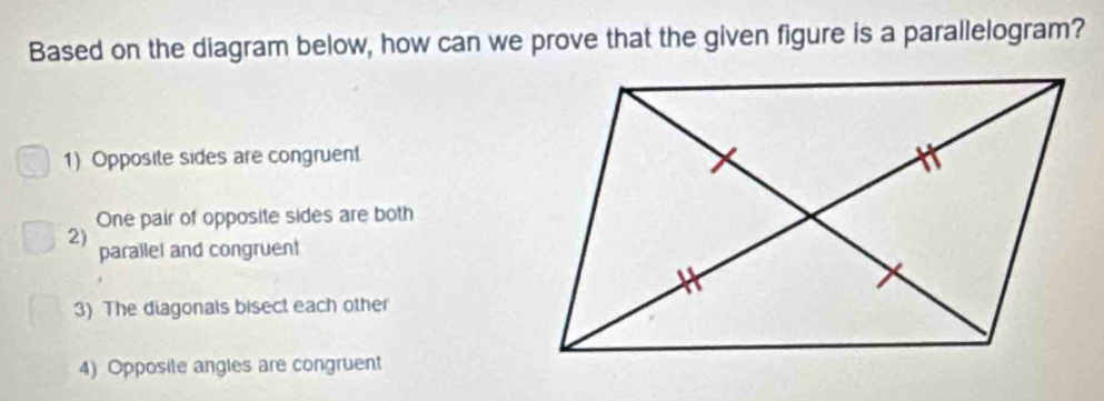 Based on the diagram below, how can we prove that the given figure is a parallelogram?
1) Opposite sides are congruen
One pair of opposite sides are both
2)
parallel and congruent
3) The diagonals bisect each other
4) Opposite angles are congruent