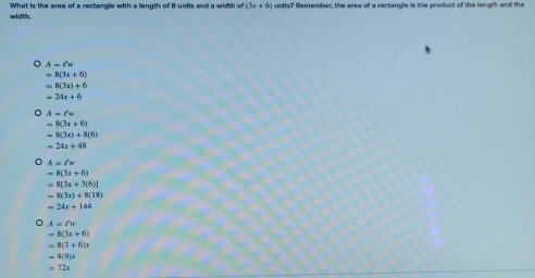 width. What is the area of a rectangle with a length of 8 units and a width of (3x+6) units? Remember, the area of a rectangle is the product of the length and the
A=(w
=8(3x+6)
=8(3x)+6
=24x+6
。 A=t'w
=8(3x+6)
=8(3x)+8(6)
=24x+48
A=∠ w
=8(3x+6)
=8[3x+3(6)]
=8(3x)+8(18)
=24x+144
A=2w
=8(3x+6)
=8(3+6)x
=8(9)x
=72x