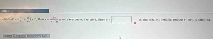 Since A^*=-(1+ π /4 )<0</tex> , then x= 24/4+π   gives a maximum. Therefore, when x=□ * ft, the greatest possible amount of light is admitted. 
Submit Skip (you cannot come back)
