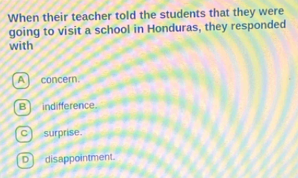 When their teacher told the students that they were
going to visit a school in Honduras, they responded
with
A) concern.
Bindifference.
c) surprise.
D disappointment.