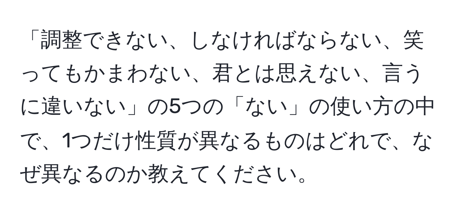 「調整できない、しなければならない、笑ってもかまわない、君とは思えない、言うに違いない」の5つの「ない」の使い方の中で、1つだけ性質が異なるものはどれで、なぜ異なるのか教えてください。