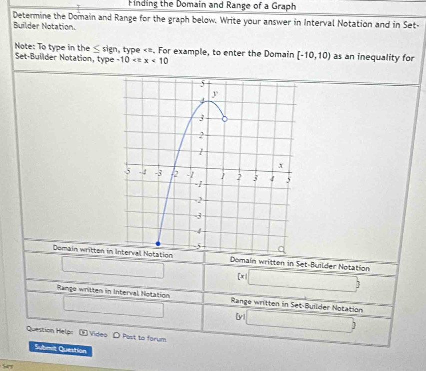 Finding the Domain and Range of a Graph 
Determine the Domain and Range for the graph below. Write your answer in Interval Notation and in Set- 
Builder Notation. 
Note: To type in the ≤ sign n, type [-10,10) as an inequality for 
Set-Builder Notation, type -10
Domain written inDomain written in Set-Builder Notation 
□
 x|□ 
Range written in Interval Notation Range written in Set-Builder Notation 
□ 
[v □ ) 
Question Help: Video D Post to forum 
Submit Question 
S