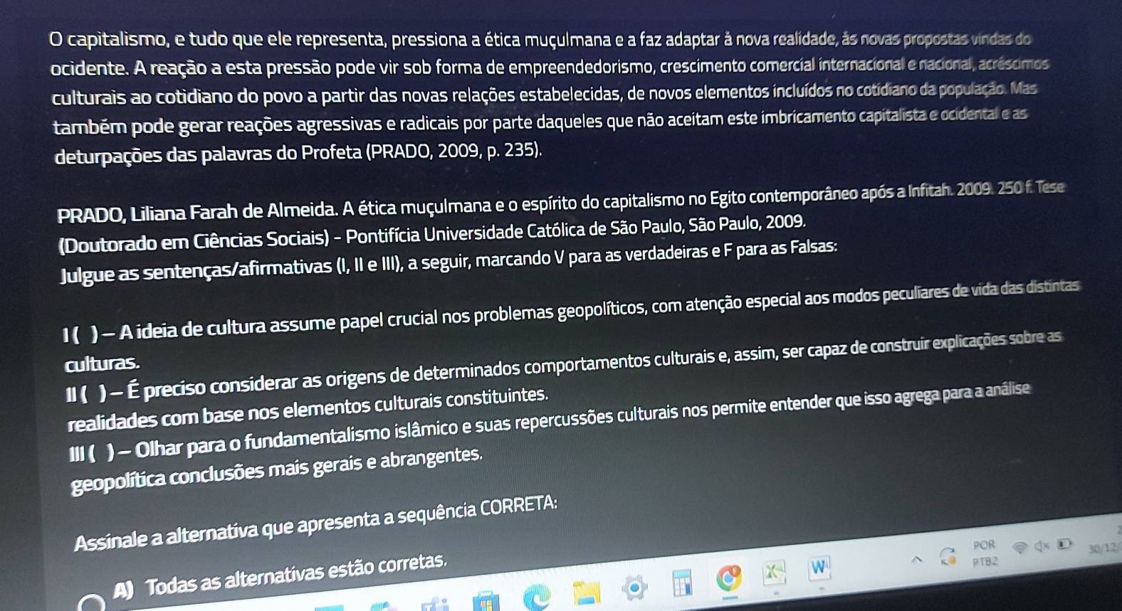 capitalismo, e tudo que ele representa, pressiona a ética muçulmana e a faz adaptar à nova realidade, às novas propostas vindas do
ocidente. A reação a esta pressão pode vir sob forma de empreendedorismo, crescimento comercial internacional e nacional, acréscimos
culturais ao cotidiano do povo a partir das novas relações estabelecidas, de novos elementos incluídos no cotidiano da população. Mas
também pode gerar reações agressivas e radicais por parte daqueles que não aceitam este imbricamento capitalista e ocidental e as
deturpações das palavras do Profeta (PRADO, 2009, p. 235).
PRADO, Liliana Farah de Almeida. A ética muçulmana e o espírito do capitalismo no Egito contemporâneo após a Infitah. 2009. 250 f. Tese
(Doutorado em Ciências Sociais) - Pontifícia Universidade Católica de São Paulo, São Paulo, 2009.
Julgue as sentenças/afirmativas (I, II e III), a seguir, marcando V para as verdadeiras e F para as Falsas:
1( ) - A ideia de cultura assume papel crucial nos problemas geopolíticos, com atenção especial aos modos peculiares de vida das distintas
culturas.
II ( ) - É preciso considerar as origens de determinados comportamentos culturais e, assim, ser capaz de construir explicações sobre as
realidades com base nos elementos culturais constituintes.
III ( ) - Olhar para o fundamentalismo islâmico e suas repercussões culturais nos permite entender que isso agrega para a análise
geopolítica conclusões mais gerais e abrangentes.
Assinale a alternativa que apresenta a sequência CORRETA:
POR
A) Todas as alternativas estão corretas.
PT82 30/12/