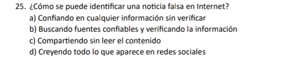 ¿Cómo se puede identificar una noticia falsa en Internet?
a) Confiando en cualquier información sin verificar
b) Buscando fuentes confiables y verificando la información
c) Compartiendo sin leer el contenido
d) Creyendo todo lo que aparece en redes sociales