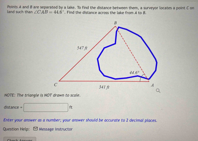 Points A and B are separated by a lake. To find the distance between them, a surveyor locates a point C on
land such than ∠ CAB=44.6°. Find the distance across the lake from A to B.
NOTE: The triangle is NOT drawn to scale.
distance = □ ft
Enter your answer as a number; your answer should be accurate to 2 decimal places.
Question Help: * Message instructor