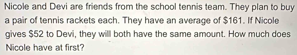 Nicole and Devi are friends from the school tennis team. They plan to buy 
a pair of tennis rackets each. They have an average of $161. If Nicole 
gives $52 to Devi, they will both have the same amount. How much does 
Nicole have at first?
