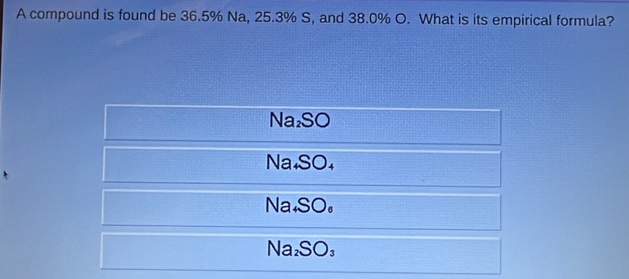 A compound is found be 36.5% Na, 25.3% S, and 38.0% O. What is its empirical formula?
Na_2SO
Na_4SO_4
Na_4SO_6
Na_2SO_3