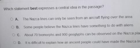 Which statement best expresses a central idea in the passage?
A. The Nazca lines can only be seen from an aircraft flying over the area
B. Some people believe the Nazca lines have something to do with aliens
C. About 70 biomorphs and 900 geoglyphs can be observed on the Nazca pla
D. It is difficult to explain how an ancient people could have made the Nazca lii