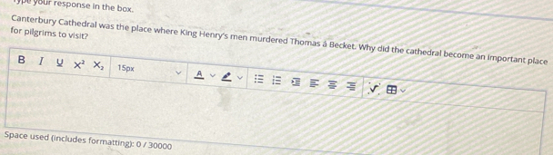 ype your response in the box . 
for pilgrims to visit? 
Canterbury Cathedral was the place where King Henry's men murdered Thomas à Becket. Why did the cathedral become an important place 
B I u x^2 X_2 15px; 
Space used (includes formatting): 0 / 30000