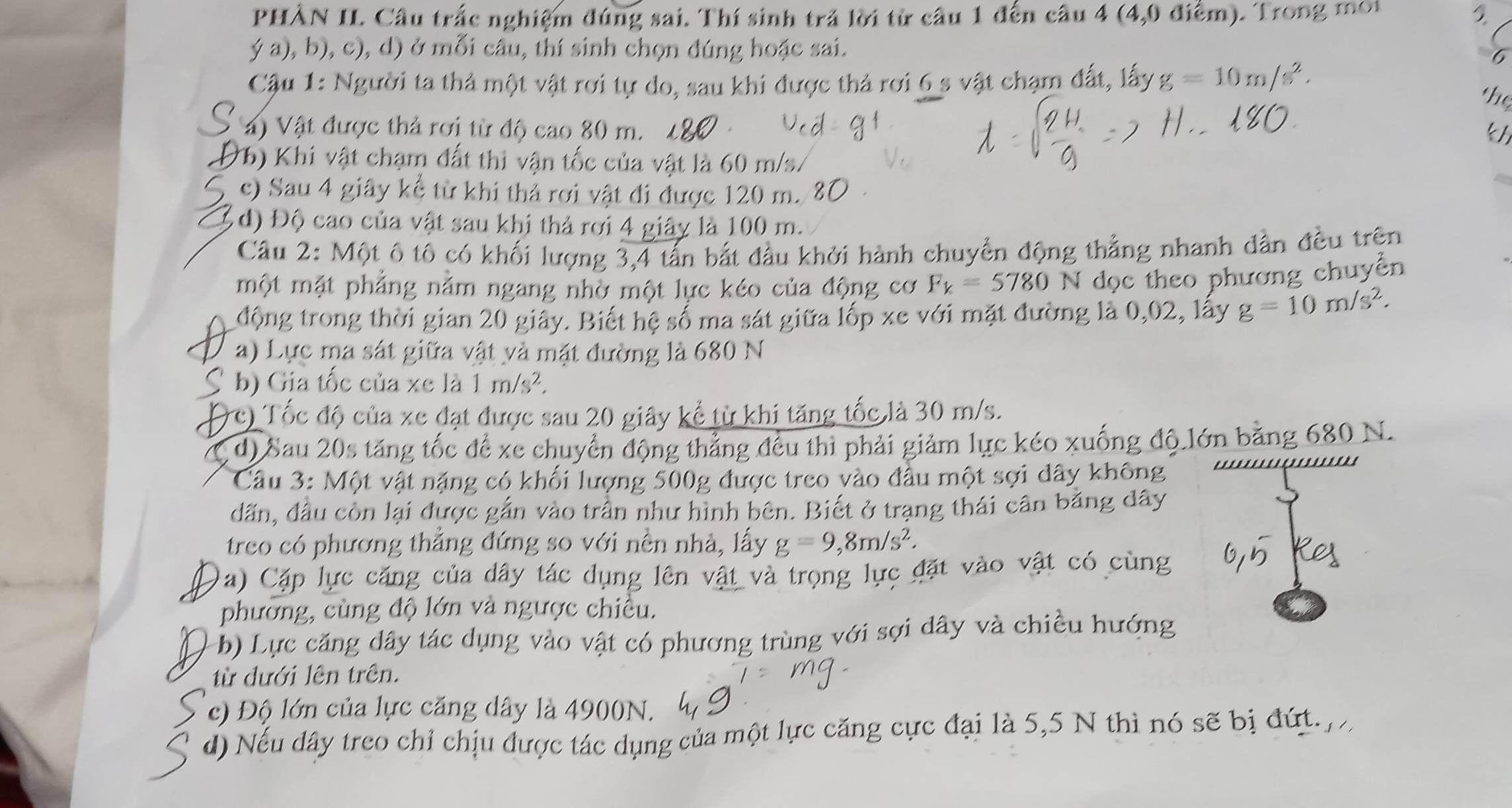 PHÀN II. Cầu trấc nghiệm đúng sai. Thí sinh trả lời từ cầu 1 đến câu 4 (4,0 điểm). Trong môi 2
ý a), b), c), d) ở mỗi câu, thí sinh chọn đúng hoặc sai.
6
Cậu 1: Người ta thả một vật rơi tự do, sau khi được thả rơi 6 s vật chạm đất, lấy g=10m/s^2.
the
S a) Vật được thả rơi từ độ cao 80 m.
kh
Db) Khi vật chạm đất thì vận tốc của vật là 60 m/s.
c) Sau 4 giây kể từ khi thả rơi vật đi được 120 m.
d) Độ cao của vật sau khi thả rơi 4 giây là 100 m.
Câu 2: Một ô tô có khối lượng 3,4 tấn bắt đầu khởi hành chuyển động thẳng nhanh dẫn đều trên
một mặt phẳng nằm ngang nhờ một lực kéo của động cơ F_k=5780 N dọc theo phương chuyển
động trong thời gian 20 giây. Biết hệ số ma sát giữa lốp xe với mặt đường là 0,02, lây g=10m/s^2.
a) Lực ma sát giữa vật và mặt đường là 680 N
b) Gia tốc của xe là 1m/s^2.
c) Tốc độ của xe đạt được sau 20 giây kể từ khi tăng tốc là 30 m/s.
d) Sau 20s tăng tốc để xe chuyển động thẳng đều thi phải giảm lực kéo xuống độ lớn bằng 680 N.
Câu 3: Một vật nặng có khối lượng 500g được treo vào đầu một sợi dây không
dấn, đầu còn lại được gắn vào trần như hình bên. Biết ở trạng thái cân bằng dây
treo có phương thắng đứng so với nền nhà, lấy g=9,8m/s^2.
Da) Cặp lực căng của dây tác dụng lên vật và trọng lực đặt vào vật có cùng
phường, cùng độ lớn và ngược chiều.
)b) Lực căng dây tác dụng vào vật có phương trùng với sợi dây và chiều hướng
từ đưới lên trên.
c) Độ lớn của lực căng dây là 4900N.
d) Nếu dây treo chỉ chịu được tác dụng của một lực căng cực đại là 5,5 N thì nó sẽ bị đứt.