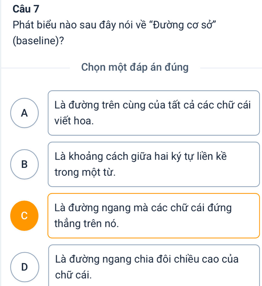 Phát biểu nào sau đây nói về “Đường cơ sở”
(baseline)?
Chọn một đáp án đúng
Là đường trên cùng của tất cả các chữ cái
A
viết hoa.
Là khoảng cách giữa hai ký tự liền kề
B
trong một từ.
Là đường ngang mà các chữ cái đứng
C
thắng trên nó.
Là đường ngang chia đôi chiều cao của
D
chữ cái.