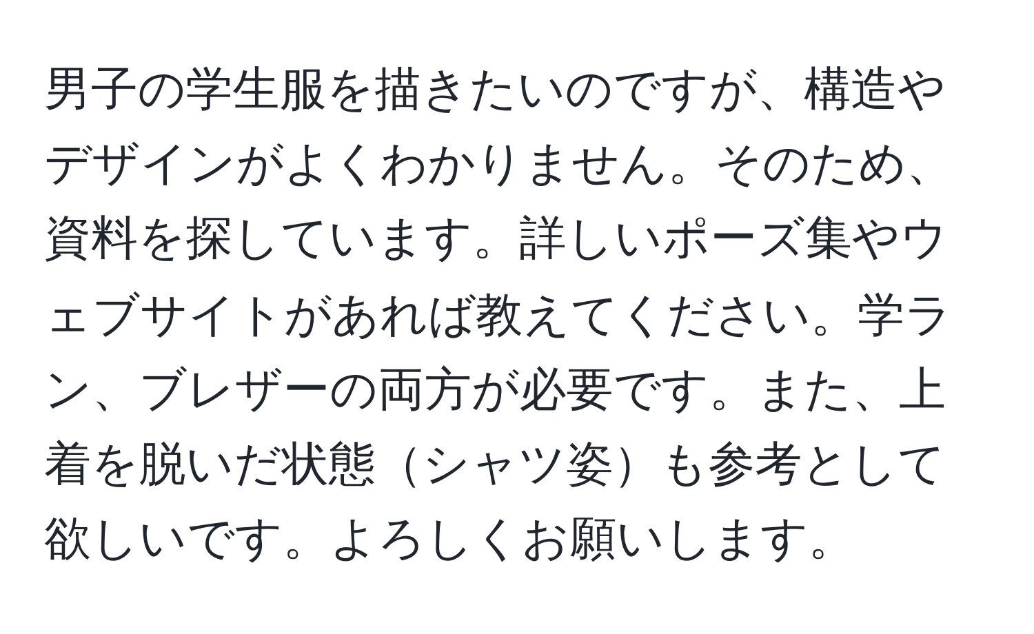 男子の学生服を描きたいのですが、構造やデザインがよくわかりません。そのため、資料を探しています。詳しいポーズ集やウェブサイトがあれば教えてください。学ラン、ブレザーの両方が必要です。また、上着を脱いだ状態シャツ姿も参考として欲しいです。よろしくお願いします。