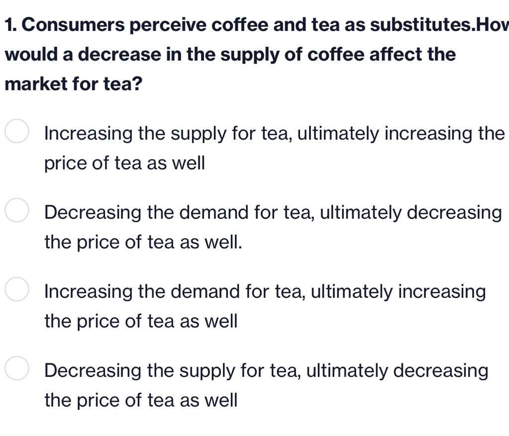 Consumers perceive coffee and tea as substitutes.Hov
would a decrease in the supply of coffee affect the
market for tea?
Increasing the supply for tea, ultimately increasing the
price of tea as well
Decreasing the demand for tea, ultimately decreasing
the price of tea as well.
Increasing the demand for tea, ultimately increasing
the price of tea as well
Decreasing the supply for tea, ultimately decreasing
the price of tea as well