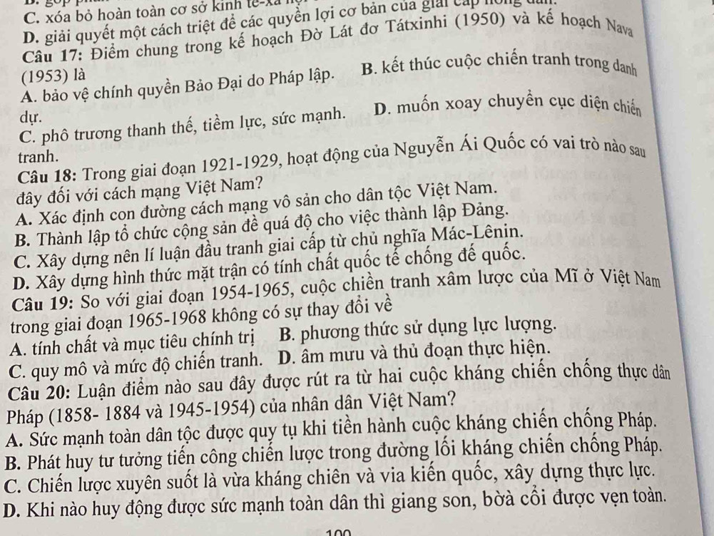 C. xóa bỏ hoàn toàn cơ sở kinh tế-xã
D. giải quyết một cách triệt để các quyền lợi cơ bản của giải cấp hồng đìn
Câu 17: Điểm chung trong kế hoạch Đờ Lát đơ Tátxinhi (1950) và kế hoạch Nava
(1953) là
B. kết thúc cuộc chiến tranh trong danh
A. bảo vệ chính quyền Bảo Đại do Pháp lập.
dự.
C. phô trương thanh thế, tiềm lực, sức mạnh. D. muốn xoay chuyền cục diện chiến
tranh.
Câu 18: Trong giai đoạn 1921-1929, hoạt động của Nguyễn Ái Quốc có vai trò nào sau
đây đối với cách mạng Việt Nam?
A. Xác định con đường cách mạng vô sản cho dân tộc Việt Nam.
B. Thành lập tổ chức cộng sản đề quá độ cho việc thành lập Đảng.
C. Xây dựng nên lí luận đầu tranh giai cấp từ chủ nghĩa Mác-Lênin.
D. Xây dựng hình thức mặt trận có tính chất quốc tế chống đế quốc.
Câu 19: So với giai đoạn 1954-1965, cuộc chiền tranh xâm lược của Mĩ ở Việt Nam
trong giai đoạn 1965-1968 không có sự thay đổi về
A. tính chất và mục tiêu chính trị B. phương thức sử dụng lực lượng.
C. quy mô và mức độ chiến tranh. D. âm mưu và thủ đoạn thực hiện.
Câu 20: Luận điểm nào sau đây được rút ra từ hai cuộc kháng chiến chống thực dân
Pháp (1858- 1884 và 1945-1954) của nhân dân Việt Nam?
A. Šức mạnh toàn dân tộc được quy tụ khi tiền hành cuộc kháng chiến chống Pháp.
B. Phát huy tư tưởng tiến công chiến lược trong đường lối kháng chiến chống Pháp.
C. Chiến lược xuyên suốt là vừa kháng chiên và via kiến quốc, xây dựng thực lực.
D. Khi nào huy động được sức mạnh toàn dân thì giang son, bờà cối được vẹn toàn.