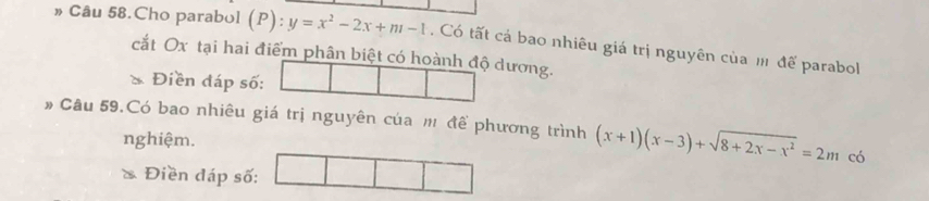 » Câu 58.Cho parabol (P): y=x^2-2x+m-1. Có tất cá bao nhiêu giá trị nguyên của m để parabol 
cắt Ox tại hai điểm phân biệt có hoành độ dương. 
Điền đáp số: 
# Câu 59.Có bao nhiêu giá trị nguyên của m để phương trình (x+1)(x-3)+sqrt(8+2x-x^2)=2m có 
nghiệm. 
& Điền đáp số: