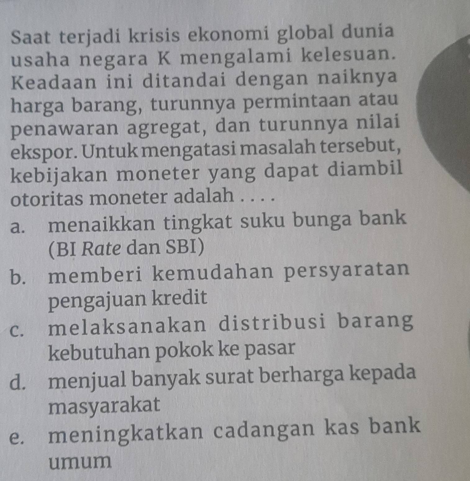 Saat terjadi krisis ekonomi global dunía
usaha negara K mengalami kelesuan.
Keadaan ini ditandai dengan naiknya
harga barang, turunnya permintaan atau
penawaran agregat, dan turunnya nilai
ekspor. Untuk mengatasi masalah tersebut,
kebijakan moneter yang dapat diambil
otoritas moneter adalah . . . .
a. menaikkan tingkat suku bunga bank
(BI Rate dan SBI)
b. memberi kemudahan persyaratan
pengajuan kredit
c. melaksanakan distribusi barang
kebutuhan pokok ke pasar
d. menjual banyak surat berharga kepada
masyarakat
e. meningkatkan cadangan kas bank
umum