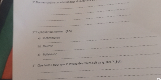 1° Donnez quatre caractéristiques d'un dossier 
_ 
_ 
_
2° Expliquer ces termes : (1,5)
_ 
a) incontinence 
_ 
b) Diurèse 
_ 
c) Pollakiurie 
_
3° Que faut-il pour que le lavage des mains soit de qualité ? (1pt) 
_